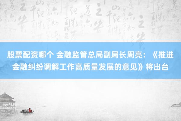 股票配资哪个 金融监管总局副局长周亮：《推进金融纠纷调解工作高质量发展的意见》将出台