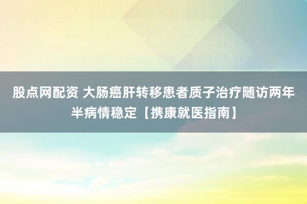 股点网配资 大肠癌肝转移患者质子治疗随访两年半病情稳定【携康就医指南】