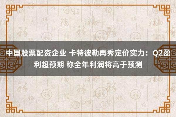 中国股票配资企业 卡特彼勒再秀定价实力：Q2盈利超预期 称全年利润将高于预测