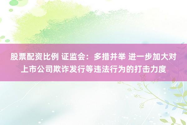 股票配资比例 证监会：多措并举 进一步加大对上市公司欺诈发行等违法行为的打击力度