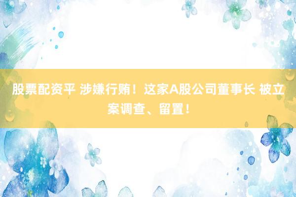 股票配资平 涉嫌行贿！这家A股公司董事长 被立案调查、留置！