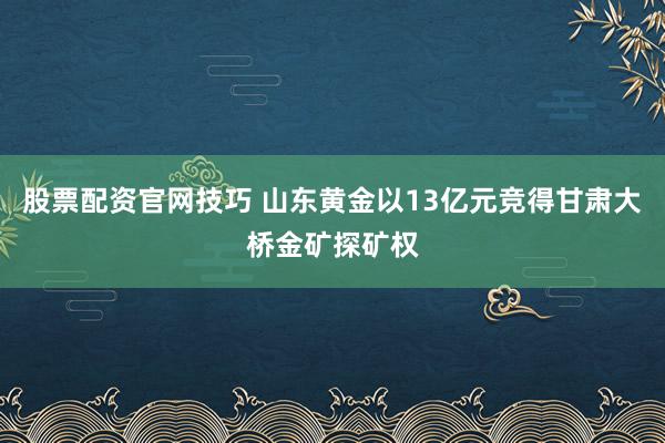 股票配资官网技巧 山东黄金以13亿元竞得甘肃大桥金矿探矿权