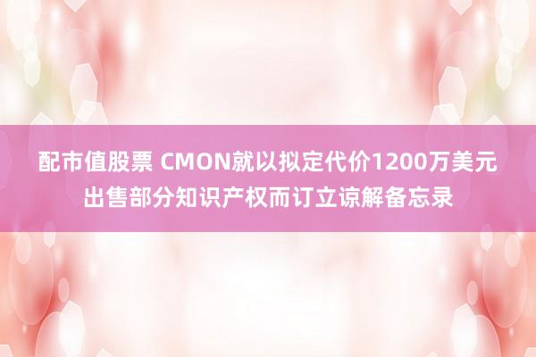 配市值股票 CMON就以拟定代价1200万美元出售部分知识产权而订立谅解备忘录