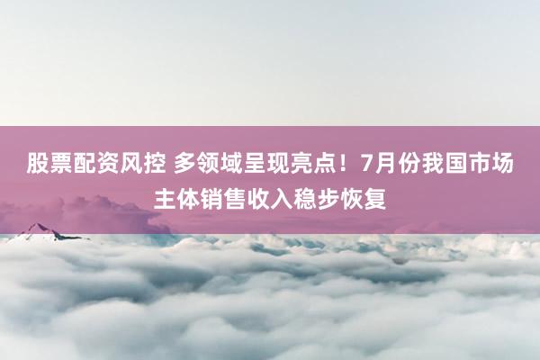 股票配资风控 多领域呈现亮点！7月份我国市场主体销售收入稳步恢复