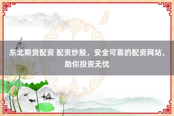 东北期货配资 配资炒股，安全可靠的配资网站，助你投资无忧