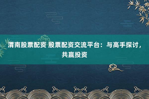 渭南股票配资 股票配资交流平台：与高手探讨，共赢投资