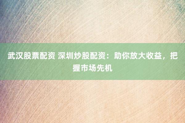 武汉股票配资 深圳炒股配资：助你放大收益，把握市场先机