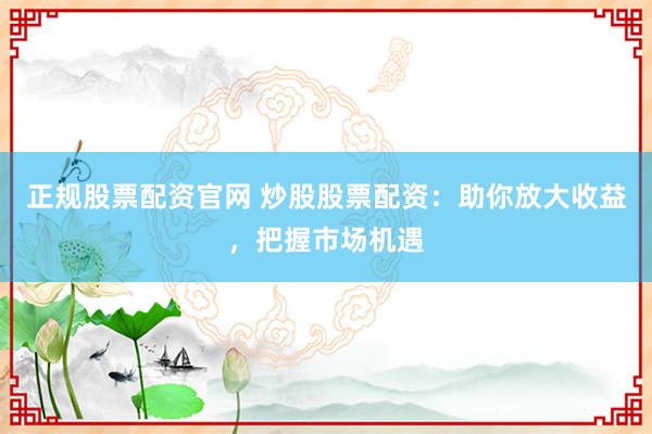 正规股票配资官网 炒股股票配资：助你放大收益，把握市场机遇