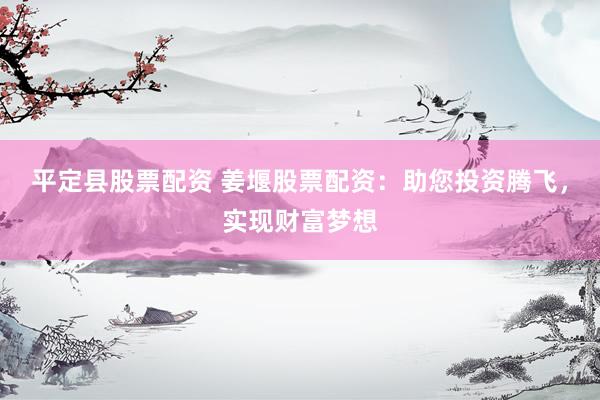 平定县股票配资 姜堰股票配资：助您投资腾飞，实现财富梦想