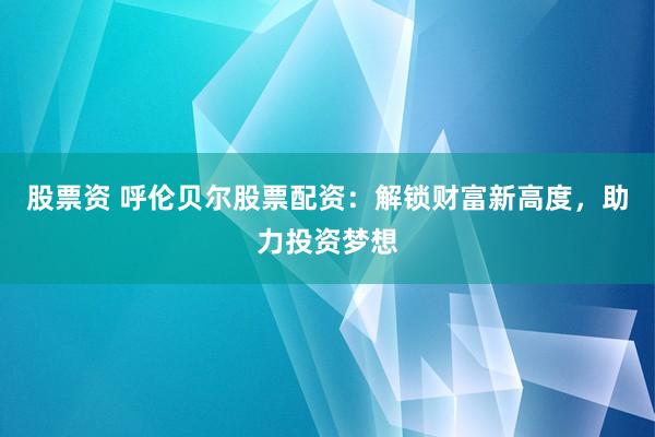 股票资 呼伦贝尔股票配资：解锁财富新高度，助力投资梦想