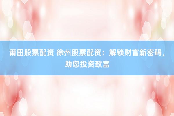 莆田股票配资 徐州股票配资：解锁财富新密码，助您投资致富