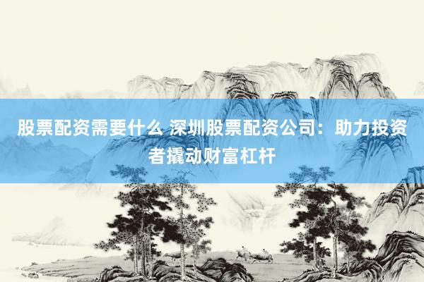 股票配资需要什么 深圳股票配资公司：助力投资者撬动财富杠杆