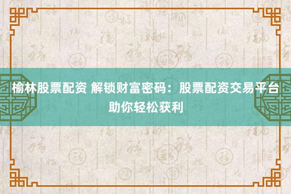 榆林股票配资 解锁财富密码：股票配资交易平台助你轻松获利