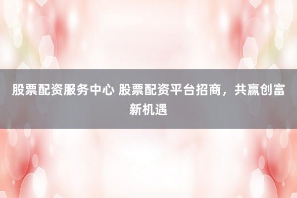 股票配资服务中心 股票配资平台招商，共赢创富新机遇